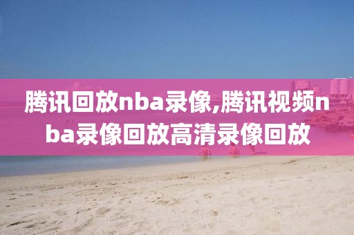 腾讯回放nba录像,腾讯视频nba录像回放高清录像回放