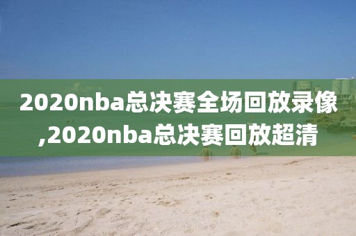 2020nba总决赛全场回放录像,2020nba总决赛回放超清