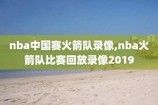 nba中国赛火箭队录像,nba火箭队比赛回放录像2019