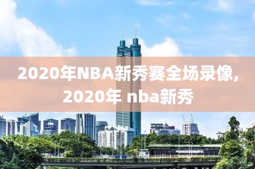 2020年NBA新秀赛全场录像,2020年 nba新秀