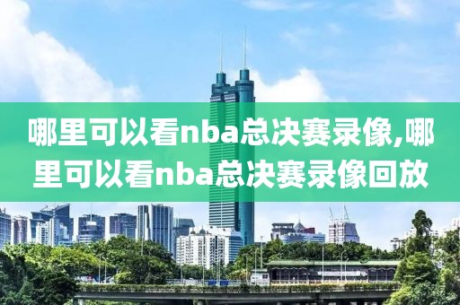 哪里可以看nba总决赛录像,哪里可以看nba总决赛录像回放