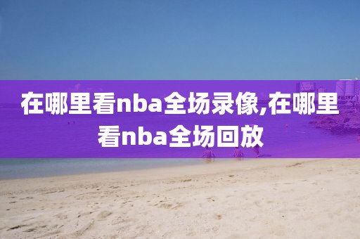 在哪里看nba全场录像,在哪里看nba全场回放