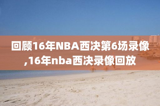 回顾16年NBA西决第6场录像,16年nba西决录像回放