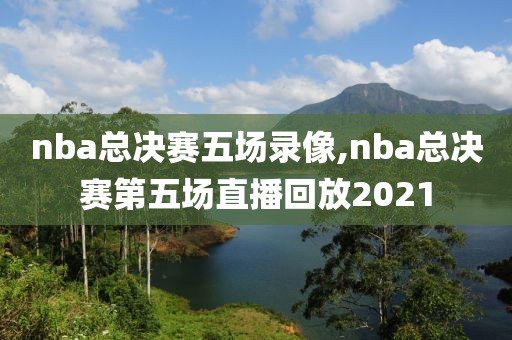 nba总决赛五场录像,nba总决赛第五场直播回放2021