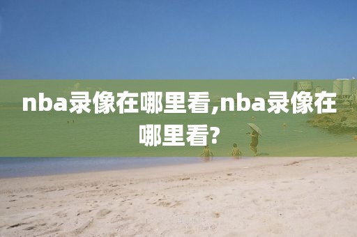 nba录像在哪里看,nba录像在哪里看?