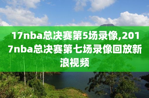 17nba总决赛第5场录像,2017nba总决赛第七场录像回放新浪视频