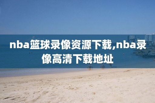 nba篮球录像资源下载,nba录像高清下载地址