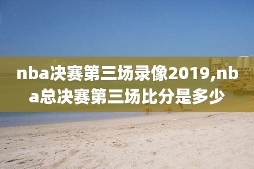 nba决赛第三场录像2019,nba总决赛第三场比分是多少