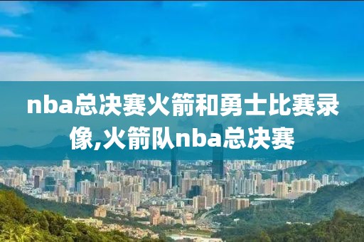 nba总决赛火箭和勇士比赛录像,火箭队nba总决赛