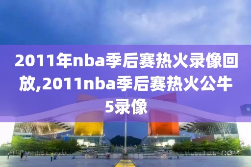 2011年nba季后赛热火录像回放,2011nba季后赛热火公牛5录像