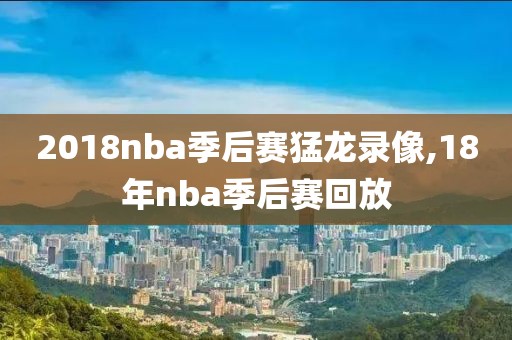 2018nba季后赛猛龙录像,18年nba季后赛回放