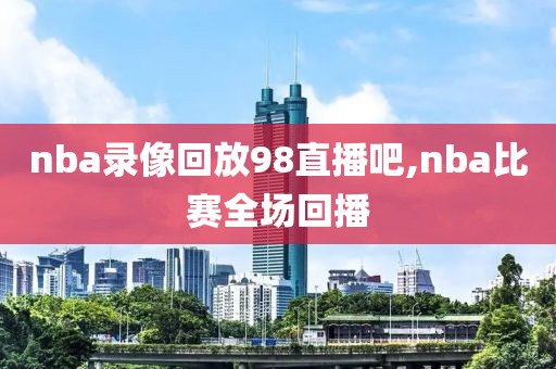 nba录像回放98直播吧,nba比赛全场回播