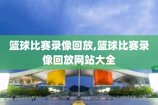 篮球比赛录像回放,篮球比赛录像回放网站大全