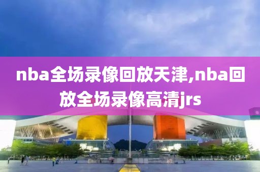 nba全场录像回放天津,nba回放全场录像高清jrs