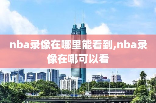 nba录像在哪里能看到,nba录像在哪可以看