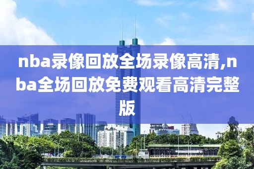 nba录像回放全场录像高清,nba全场回放免费观看高清完整版