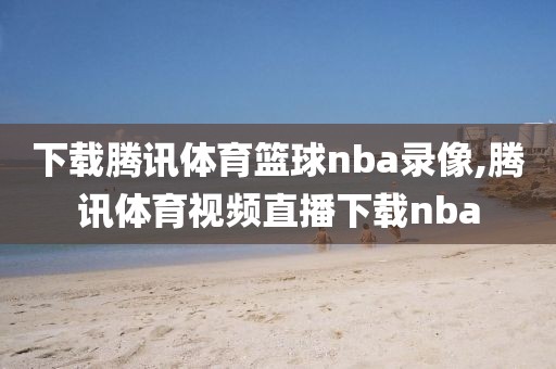 下载腾讯体育篮球nba录像,腾讯体育视频直播下载nba