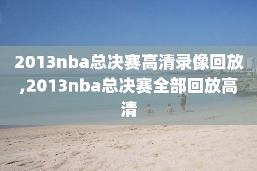 2013nba总决赛高清录像回放,2013nba总决赛全部回放高清