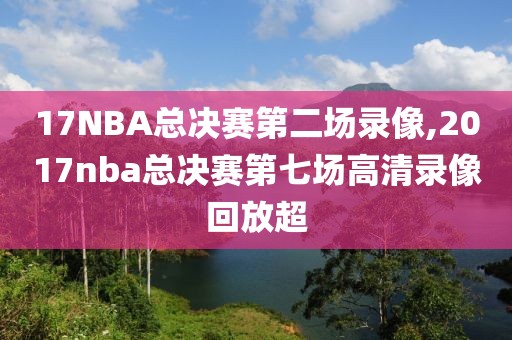 17NBA总决赛第二场录像,2017nba总决赛第七场高清录像回放超