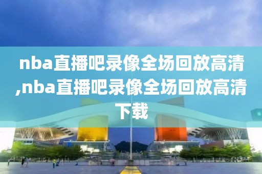 nba直播吧录像全场回放高清,nba直播吧录像全场回放高清下载