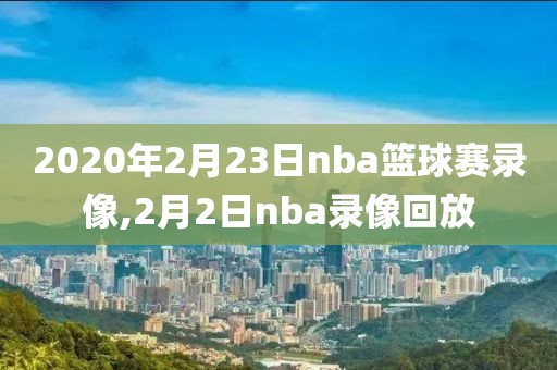 2020年2月23日nba篮球赛录像,2月2日nba录像回放