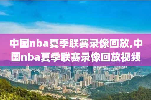 中国nba夏季联赛录像回放,中国nba夏季联赛录像回放视频