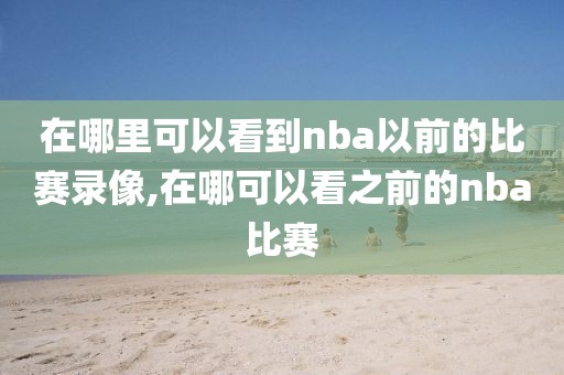 在哪里可以看到nba以前的比赛录像,在哪可以看之前的nba比赛