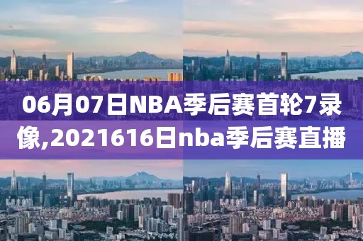 06月07日NBA季后赛首轮7录像,2021616日nba季后赛直播