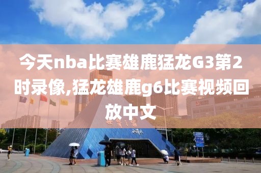 今天nba比赛雄鹿猛龙G3第2时录像,猛龙雄鹿g6比赛视频回放中文