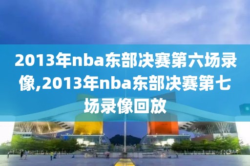 2013年nba东部决赛第六场录像,2013年nba东部决赛第七场录像回放