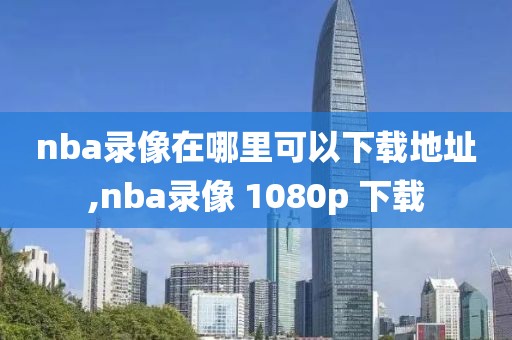 nba录像在哪里可以下载地址,nba录像 1080p 下载