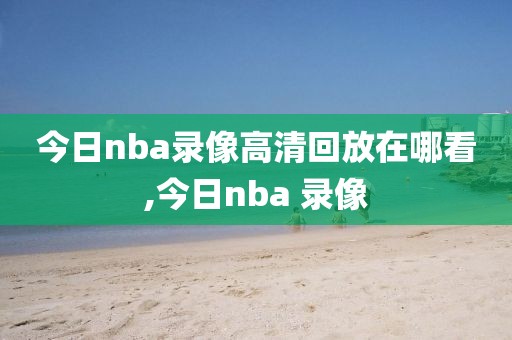 今日nba录像高清回放在哪看,今日nba 录像