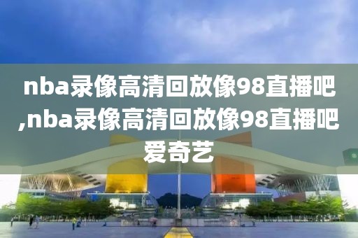 nba录像高清回放像98直播吧,nba录像高清回放像98直播吧爱奇艺