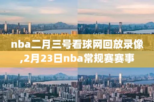 nba二月三号看球网回放录像,2月23日nba常规赛赛事