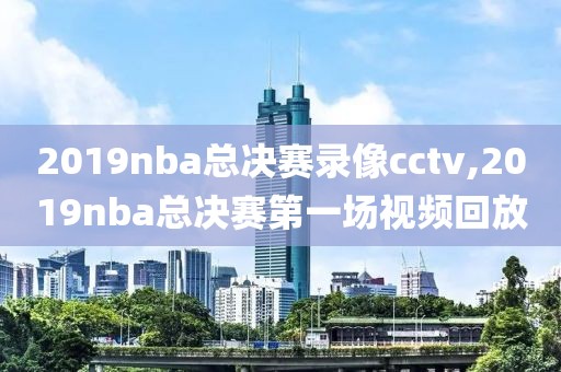 2019nba总决赛录像cctv,2019nba总决赛第一场视频回放