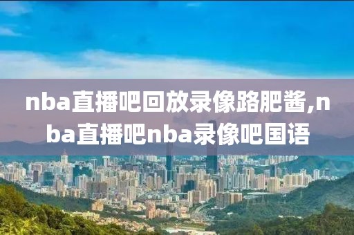 nba直播吧回放录像路肥酱,nba直播吧nba录像吧国语