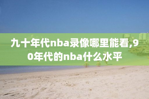 九十年代nba录像哪里能看,90年代的nba什么水平