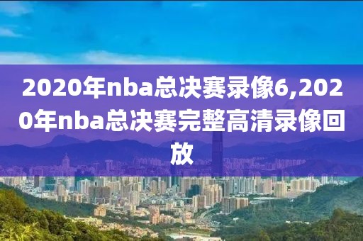 2020年nba总决赛录像6,2020年nba总决赛完整高清录像回放