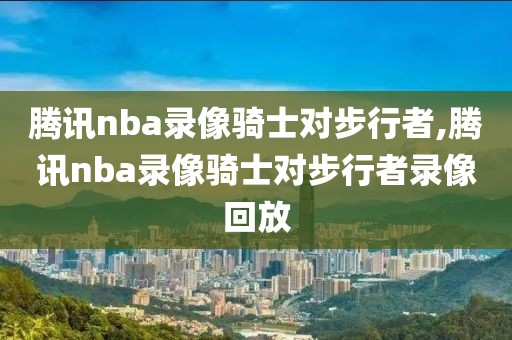 腾讯nba录像骑士对步行者,腾讯nba录像骑士对步行者录像回放