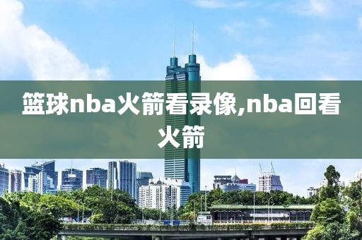 篮球nba火箭看录像,nba回看火箭