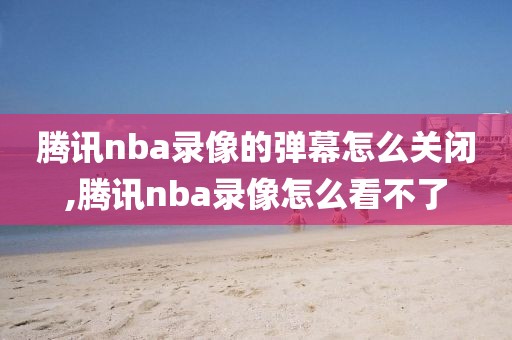 腾讯nba录像的弹幕怎么关闭,腾讯nba录像怎么看不了