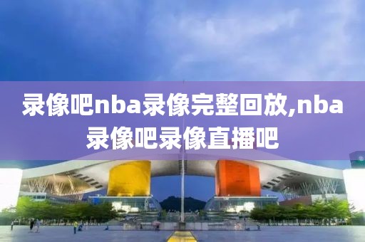 录像吧nba录像完整回放,nba录像吧录像直播吧