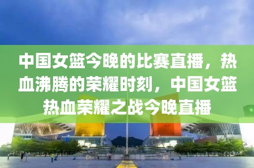 中国女篮今晚的比赛直播，热血沸腾的荣耀时刻，中国女篮热血荣耀之战今晚直播