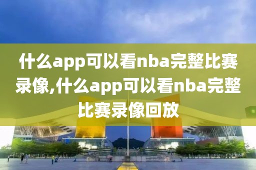 什么app可以看nba完整比赛录像,什么app可以看nba完整比赛录像回放