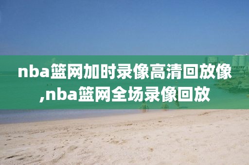 nba篮网加时录像高清回放像,nba篮网全场录像回放