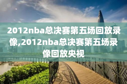 2012nba总决赛第五场回放录像,2012nba总决赛第五场录像回放央视