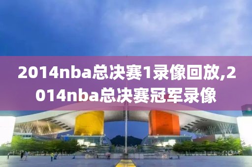 2014nba总决赛1录像回放,2014nba总决赛冠军录像