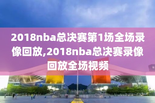 2018nba总决赛第1场全场录像回放,2018nba总决赛录像回放全场视频