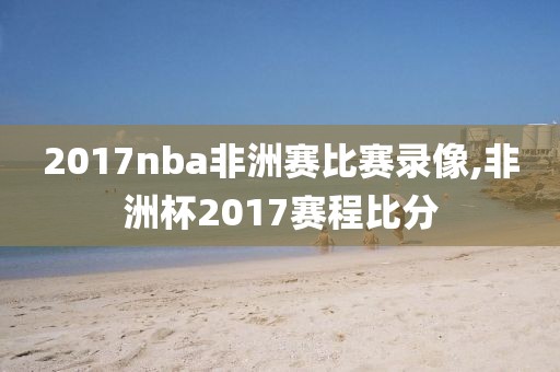 2017nba非洲赛比赛录像,非洲杯2017赛程比分