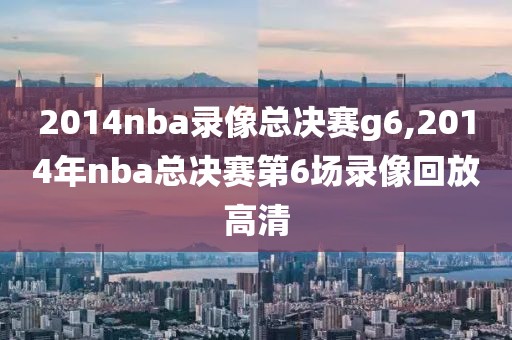 2014nba录像总决赛g6,2014年nba总决赛第6场录像回放高清